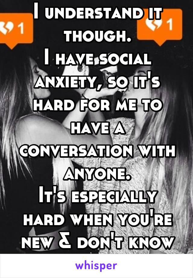 I understand it though.
I have social anxiety, so it's hard for me to have a conversation with anyone.
It's especially hard when you're new & don't know anybody...