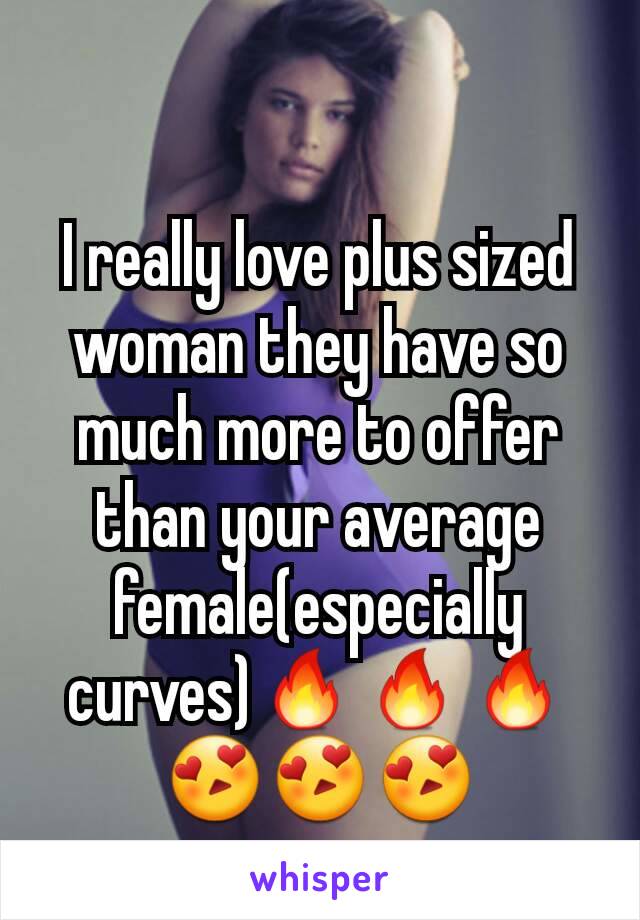 I really love plus sized woman they have so much more to offer than your average female(especially curves)🔥🔥🔥😍😍😍