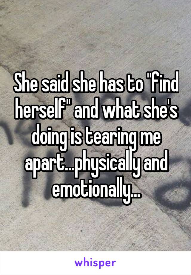 She said she has to "find herself" and what she's doing is tearing me apart...physically and emotionally...