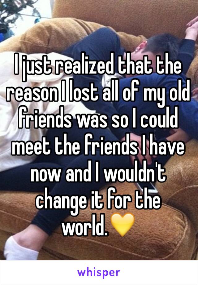 I just realized that the reason I lost all of my old friends was so I could meet the friends I have now and I wouldn't change it for the world.💛