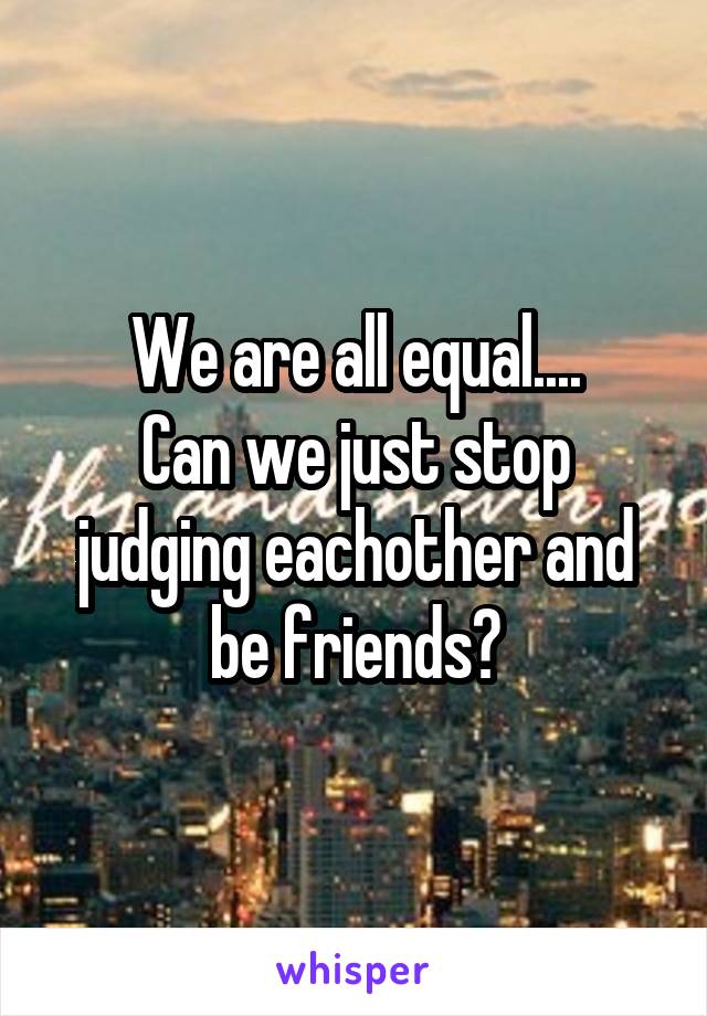 We are all equal....
Can we just stop judging eachother and be friends?