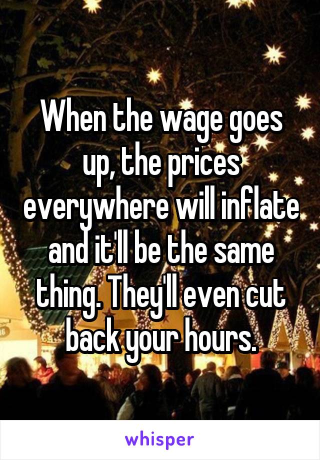 When the wage goes up, the prices everywhere will inflate and it'll be the same thing. They'll even cut back your hours.