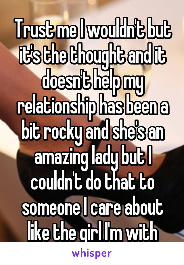 Trust me I wouldn't but it's the thought and it doesn't help my relationship has been a bit rocky and she's an amazing lady but I couldn't do that to someone I care about like the girl I'm with