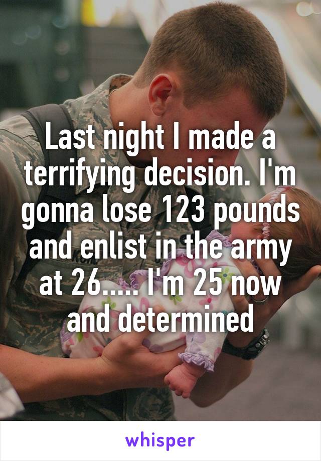 Last night I made a terrifying decision. I'm gonna lose 123 pounds and enlist in the army at 26..... I'm 25 now and determined