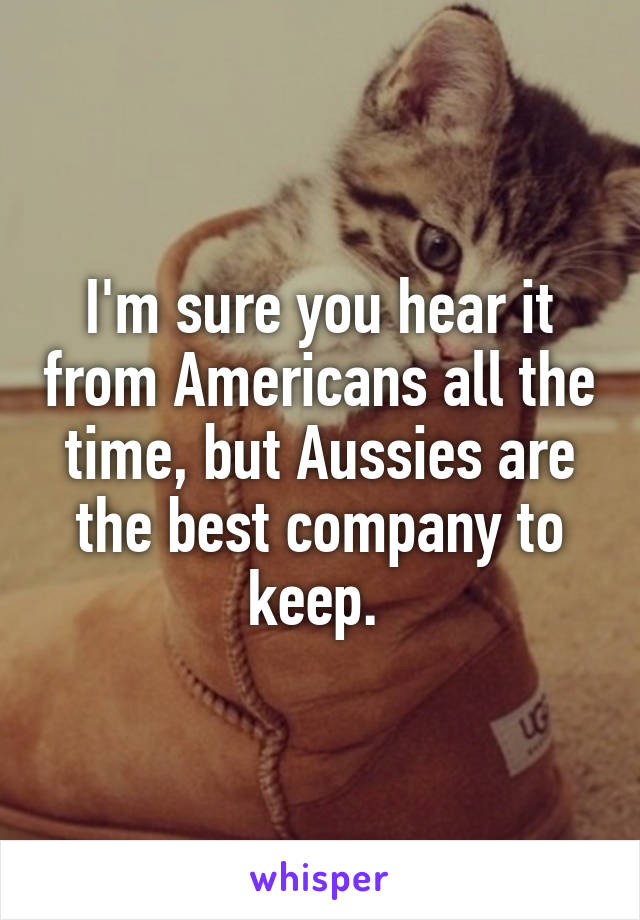 I'm sure you hear it from Americans all the time, but Aussies are the best company to keep. 