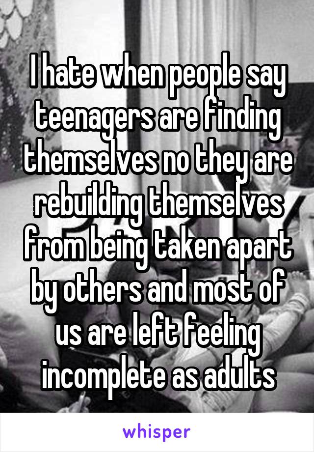 I hate when people say teenagers are finding themselves no they are rebuilding themselves from being taken apart by others and most of us are left feeling incomplete as adults