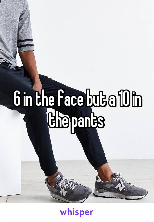 6 in the face but a 10 in the pants 