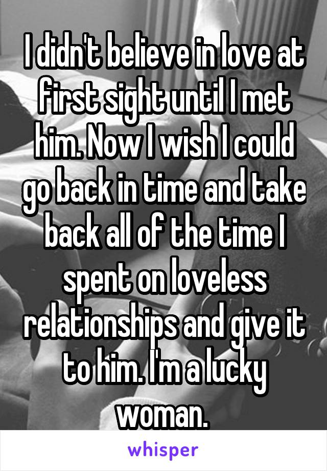 I didn't believe in love at first sight until I met him. Now I wish I could go back in time and take back all of the time I spent on loveless relationships and give it to him. I'm a lucky woman. 