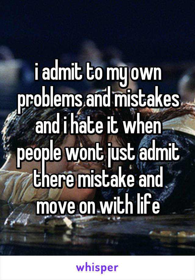 i admit to my own problems and mistakes and i hate it when people wont just admit there mistake and move on with life