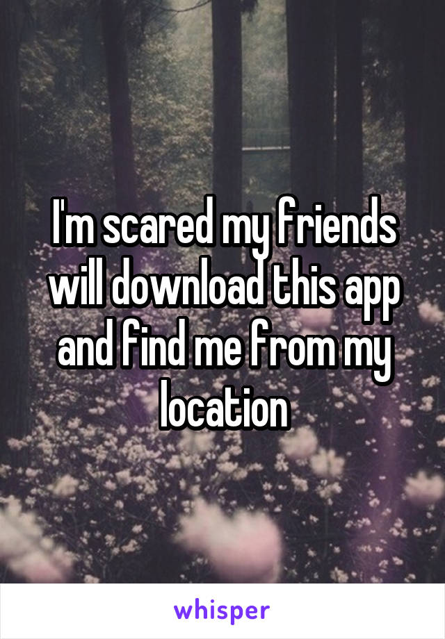 I'm scared my friends will download this app and find me from my location