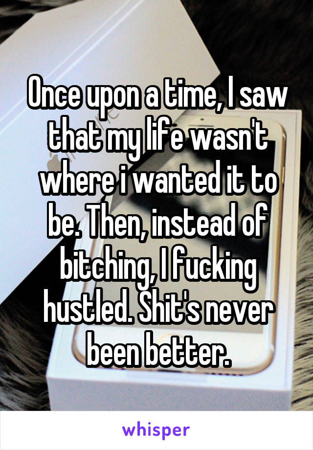 Once upon a time, I saw that my life wasn't where i wanted it to be. Then, instead of bitching, I fucking hustled. Shit's never been better.