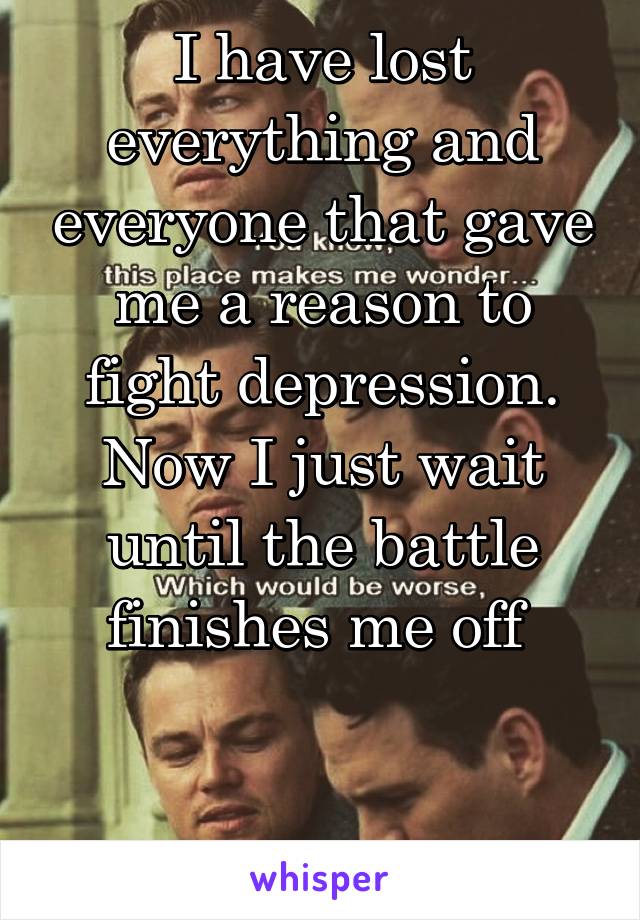 I have lost everything and everyone that gave me a reason to fight depression. Now I just wait until the battle finishes me off 


