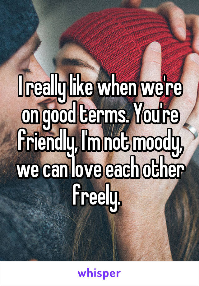 I really like when we're on good terms. You're friendly, I'm not moody, we can love each other freely.  