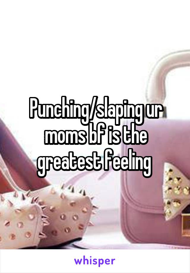 Punching/slaping ur moms bf is the greatest feeling 