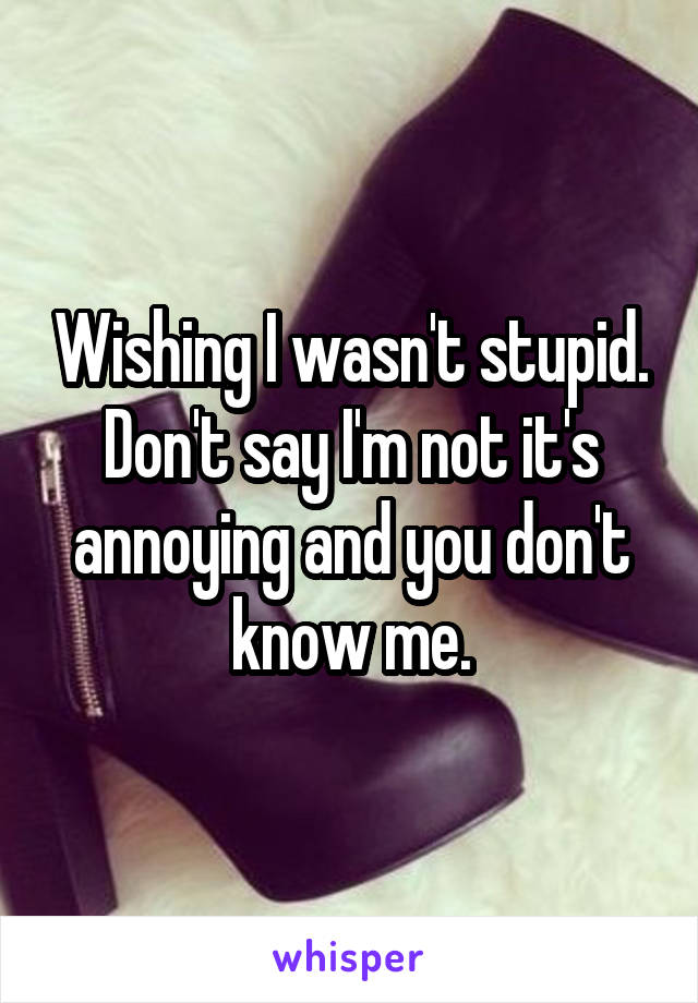 Wishing I wasn't stupid. Don't say I'm not it's annoying and you don't know me.