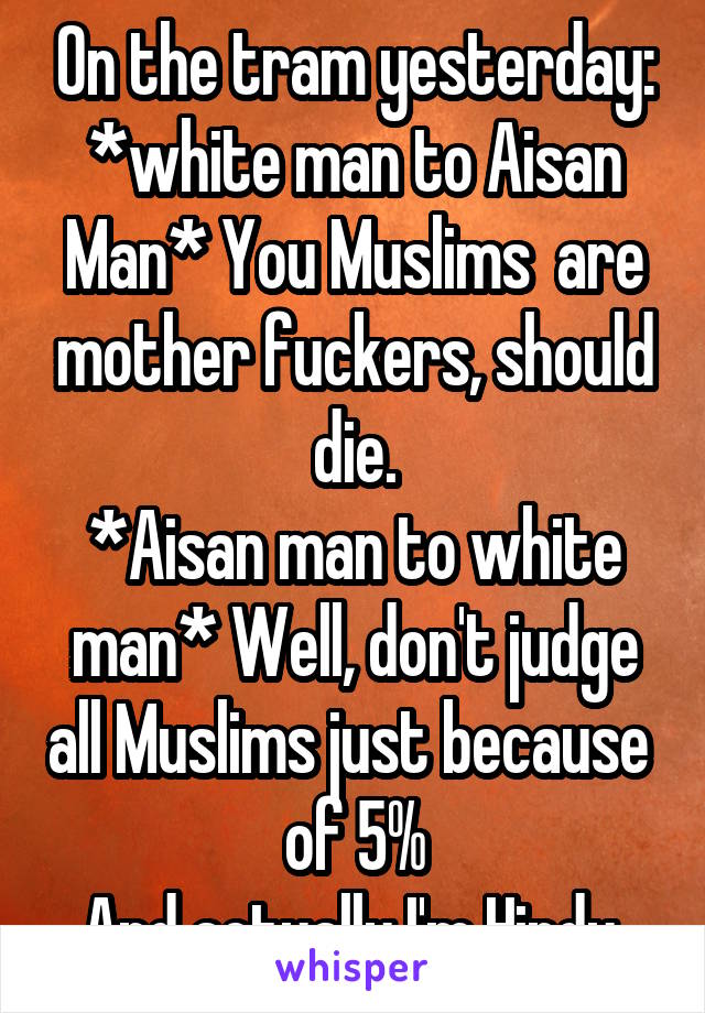 On the tram yesterday:
*white man to Aisan Man* You Muslims  are mother fuckers, should die.
*Aisan man to white man* Well, don't judge all Muslims just because  of 5%
And actually I'm Hindu.