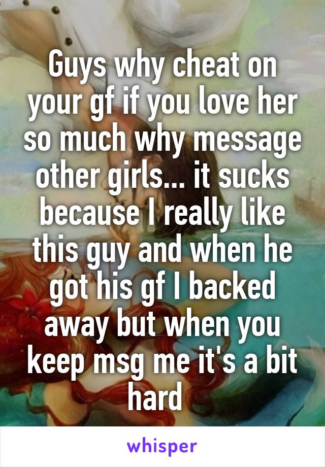 Guys why cheat on your gf if you love her so much why message other girls... it sucks because I really like this guy and when he got his gf I backed away but when you keep msg me it's a bit hard  