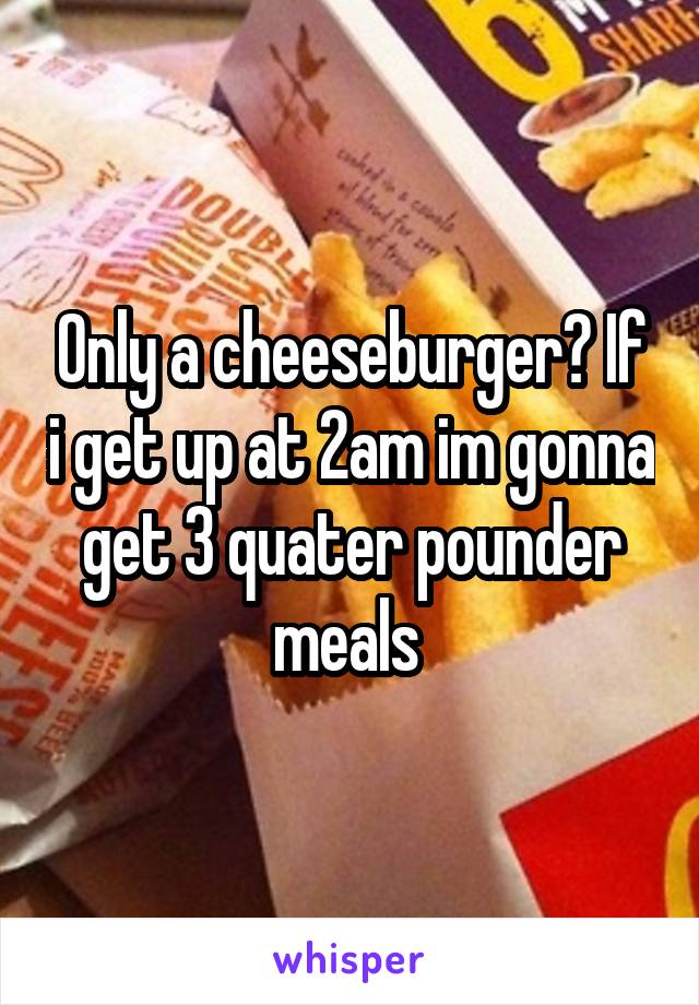 Only a cheeseburger? If i get up at 2am im gonna get 3 quater pounder meals 