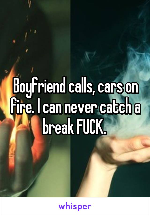 Boyfriend calls, cars on fire. I can never catch a break FUCK. 