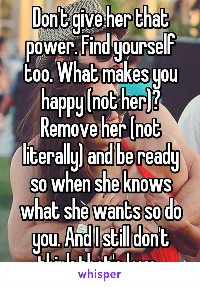 Don't give her that power. Find yourself too. What makes you happy (not her)? Remove her (not literally) and be ready so when she knows what she wants so do you. And I still don't think that's love. 