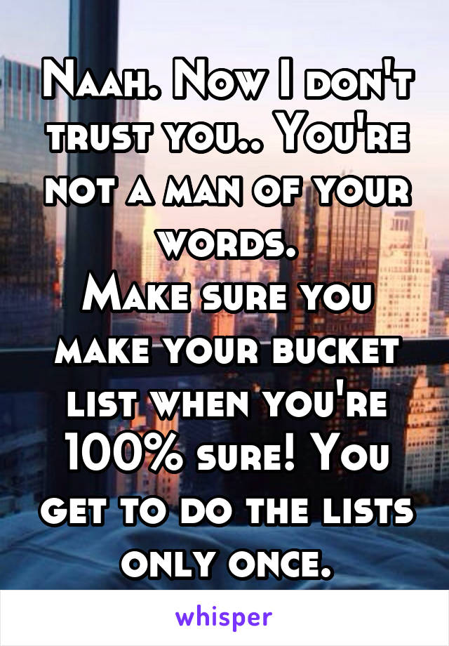 Naah. Now I don't trust you.. You're not a man of your words.
Make sure you make your bucket list when you're 100% sure! You get to do the lists only once.