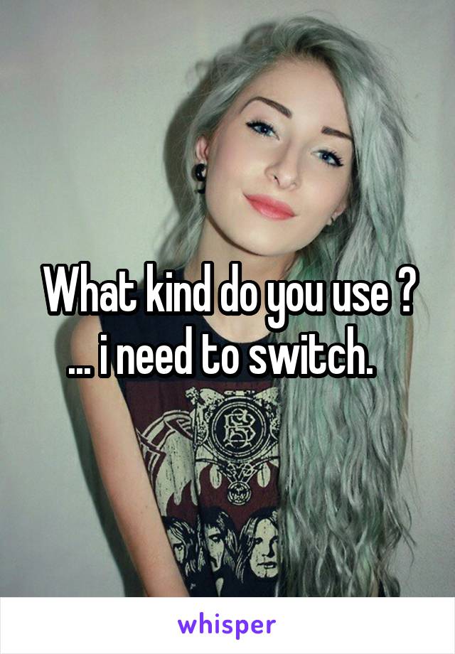 What kind do you use ?
... i need to switch.  