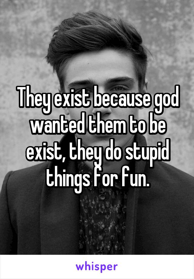 They exist because god wanted them to be exist, they do stupid things for fun.