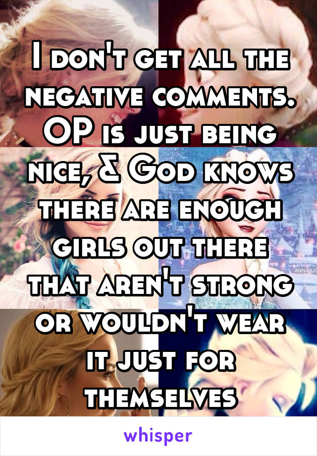 I don't get all the negative comments. OP is just being nice, & God knows there are enough girls out there that aren't strong or wouldn't wear it just for themselves
