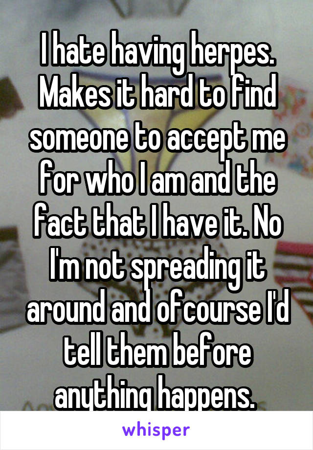 I hate having herpes. Makes it hard to find someone to accept me for who I am and the fact that I have it. No I'm not spreading it around and ofcourse I'd tell them before anything happens. 