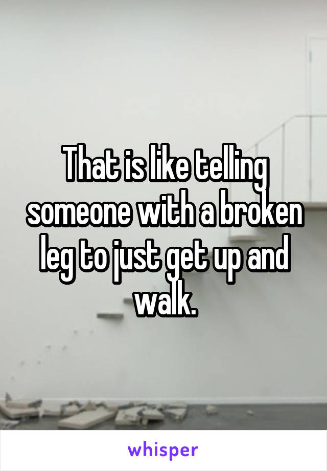 That is like telling someone with a broken leg to just get up and walk.