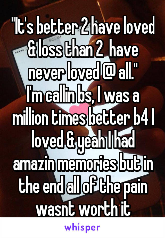 "It's better 2 have loved & loss than 2  have never loved @ all."
I'm callin bs, I was a million times better b4 I loved & yeah I had amazin memories but in the end all of the pain wasnt worth it