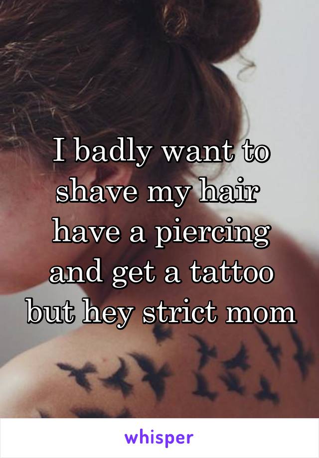 I badly want to shave my hair  have a piercing and get a tattoo but hey strict mom