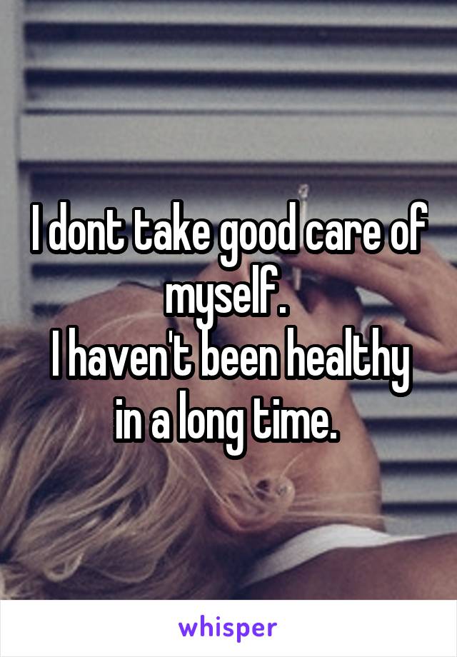 I dont take good care of myself. 
I haven't been healthy in a long time. 