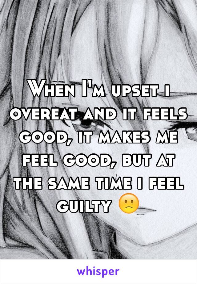 When I'm upset i overeat and it feels good, it makes me feel good, but at the same time i feel guilty 🙁