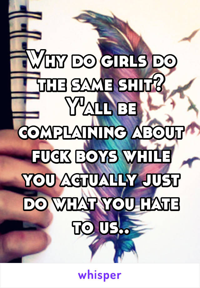 Why do girls do the same shit? Y'all be complaining about fuck boys while you actually just do what you hate to us..