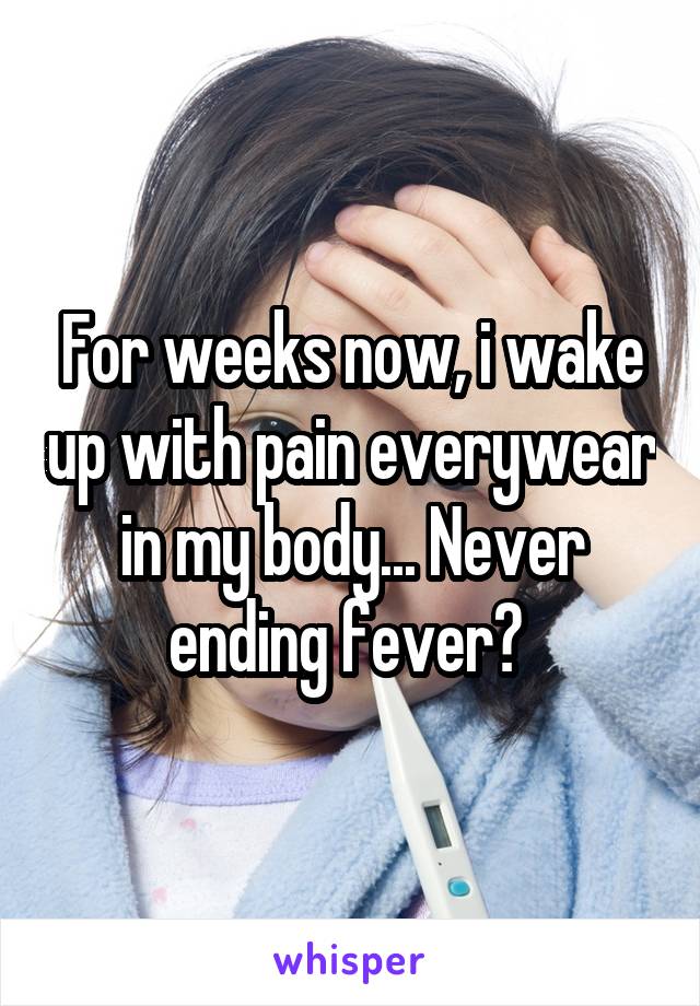 For weeks now, i wake up with pain everywear in my body... Never ending fever? 