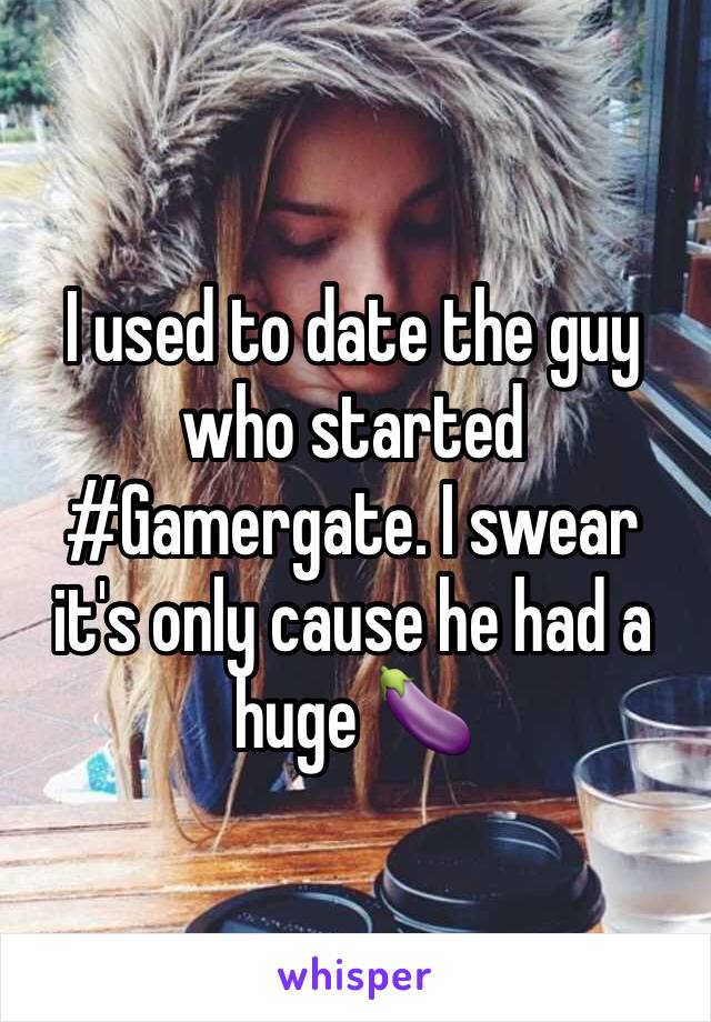 I used to date the guy who started #Gamergate. I swear it's only cause he had a huge 🍆