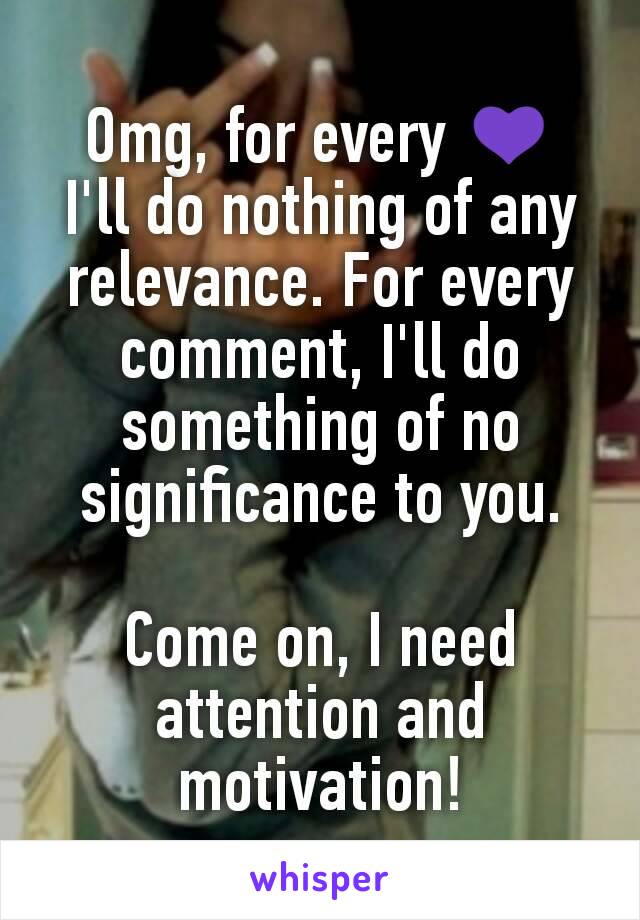 Omg, for every 💜
I'll do nothing of any relevance. For every comment, I'll do something of no significance to you.

Come on, I need attention and motivation!