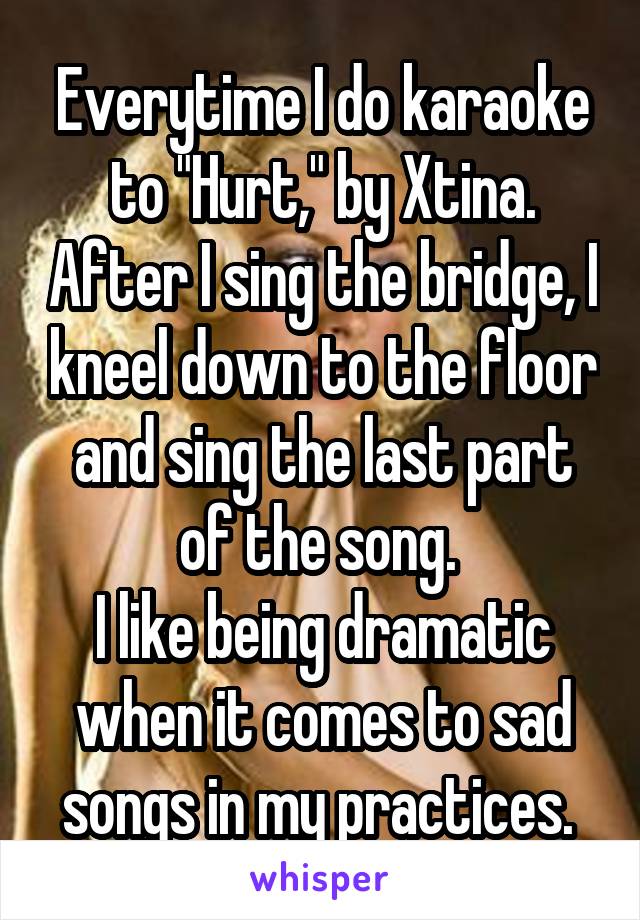 Everytime I do karaoke to "Hurt," by Xtina. After I sing the bridge, I kneel down to the floor and sing the last part of the song. 
I like being dramatic when it comes to sad songs in my practices. 