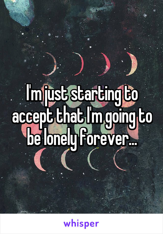 I'm just starting to accept that I'm going to be lonely forever...