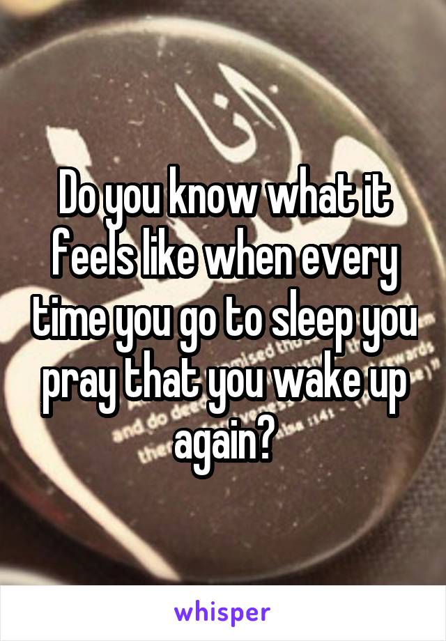 Do you know what it feels like when every time you go to sleep you pray that you wake up again?