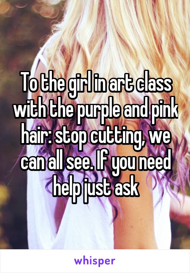 To the girl in art class with the purple and pink hair: stop cutting, we can all see. If you need help just ask