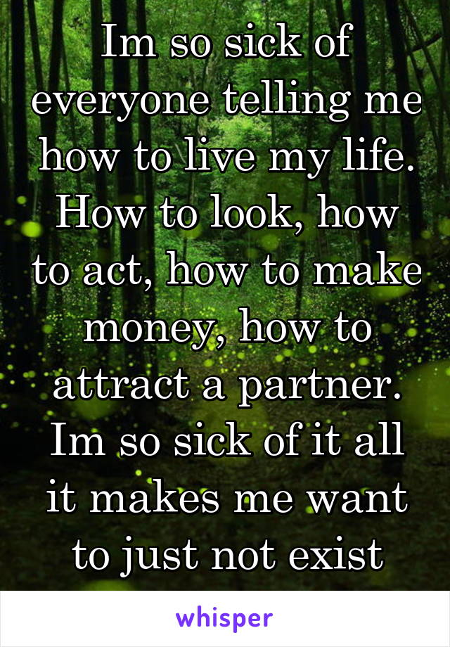 Im so sick of everyone telling me how to live my life. How to look, how to act, how to make money, how to attract a partner. Im so sick of it all it makes me want to just not exist anymore