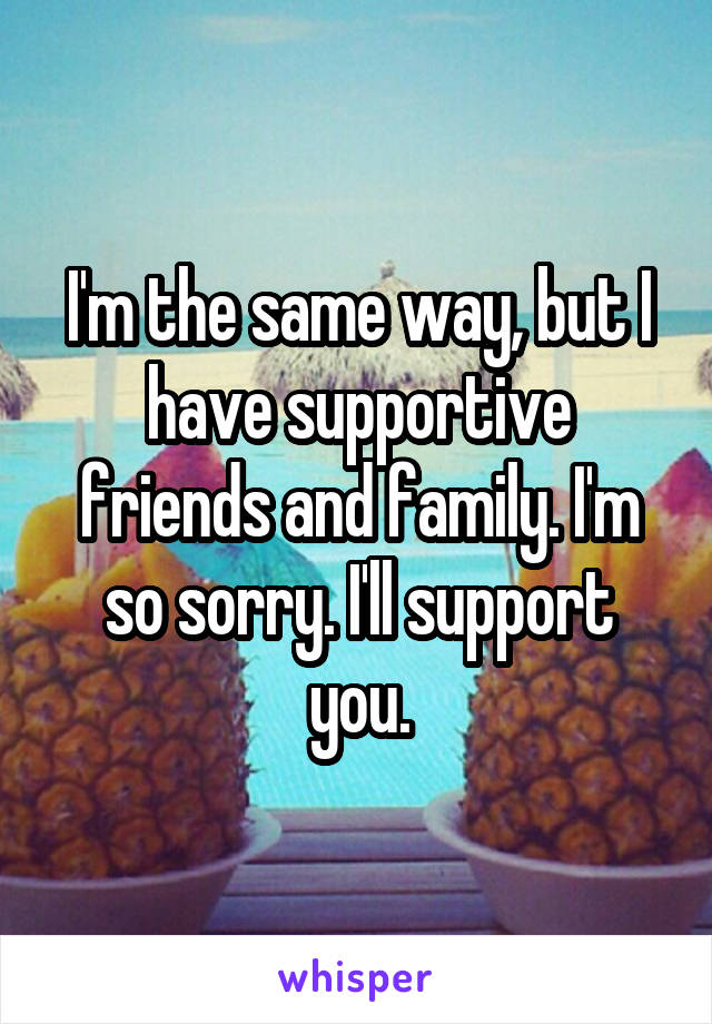 I'm the same way, but I have supportive friends and family. I'm so sorry. I'll support you.