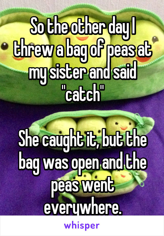 So the other day I threw a bag of peas at my sister and said "catch"

She caught it, but the bag was open and the peas went everywhere.