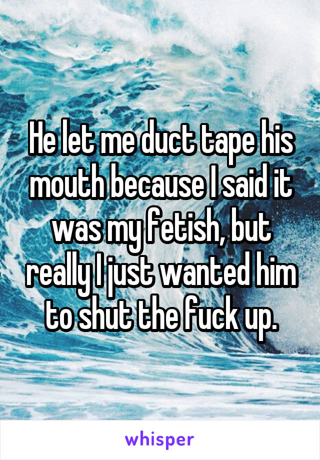 He let me duct tape his mouth because I said it was my fetish, but really I just wanted him to shut the fuck up.