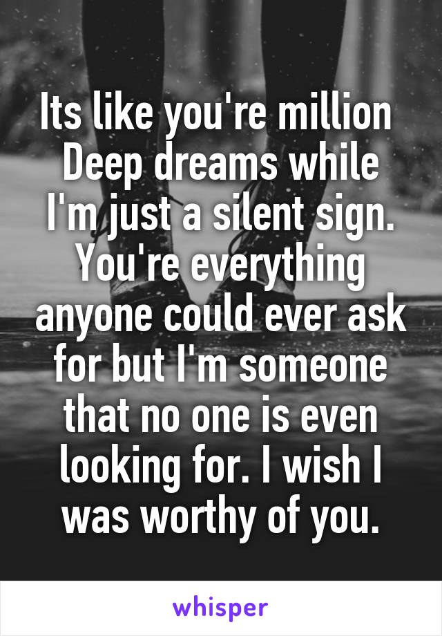 Its like you're million 
Deep dreams while I'm just a silent sign. You're everything anyone could ever ask for but I'm someone that no one is even looking for. I wish I was worthy of you.