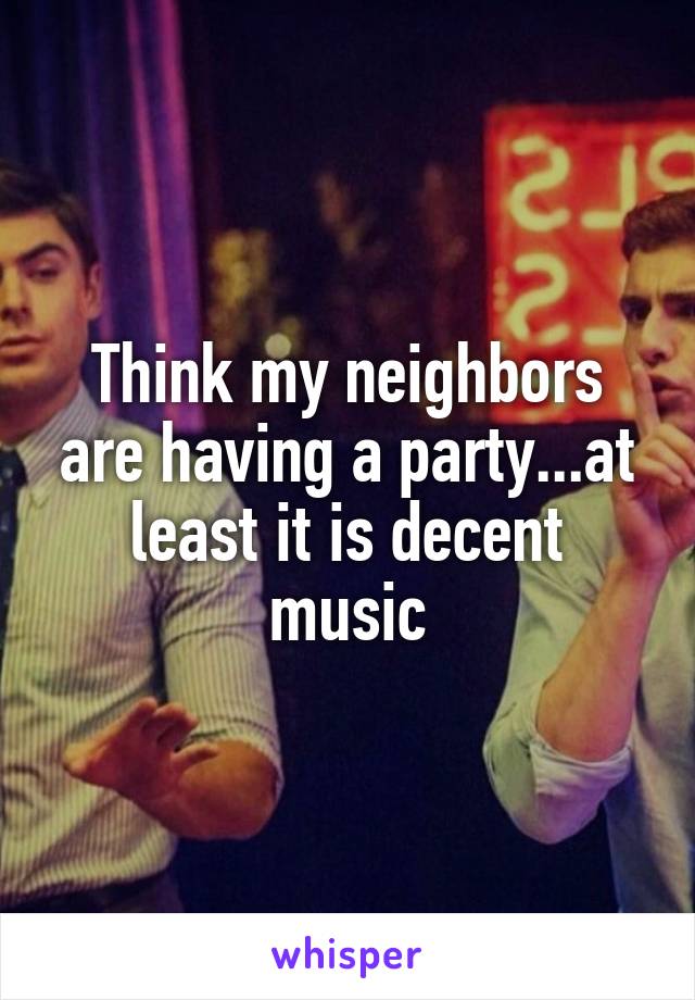 Think my neighbors are having a party...at least it is decent music