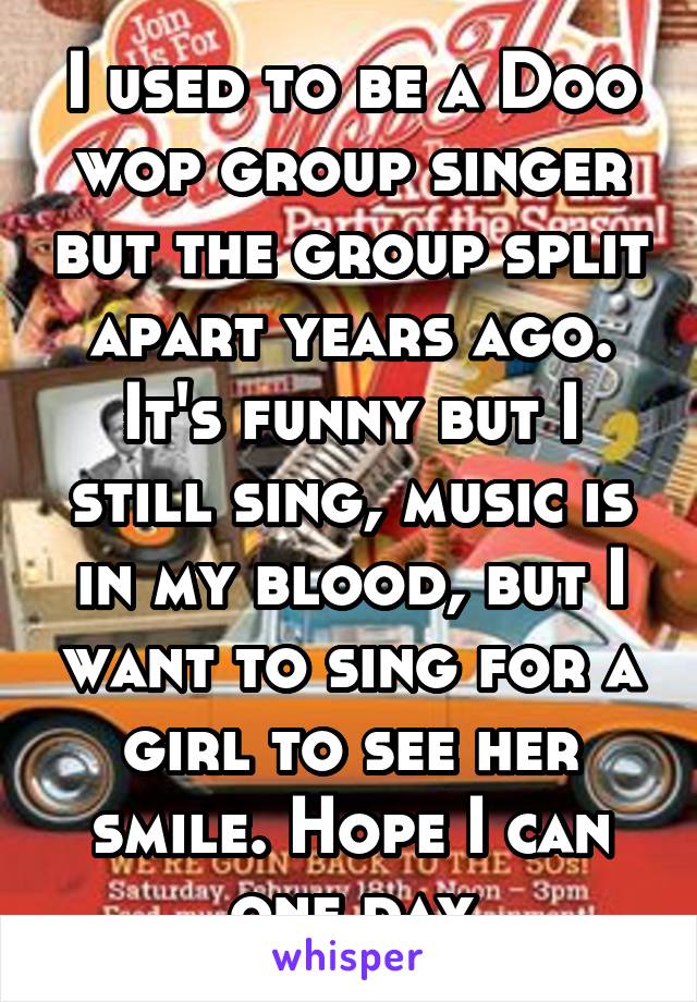 I used to be a Doo wop group singer but the group split apart years ago. It's funny but I still sing, music is in my blood, but I want to sing for a girl to see her smile. Hope I can one day