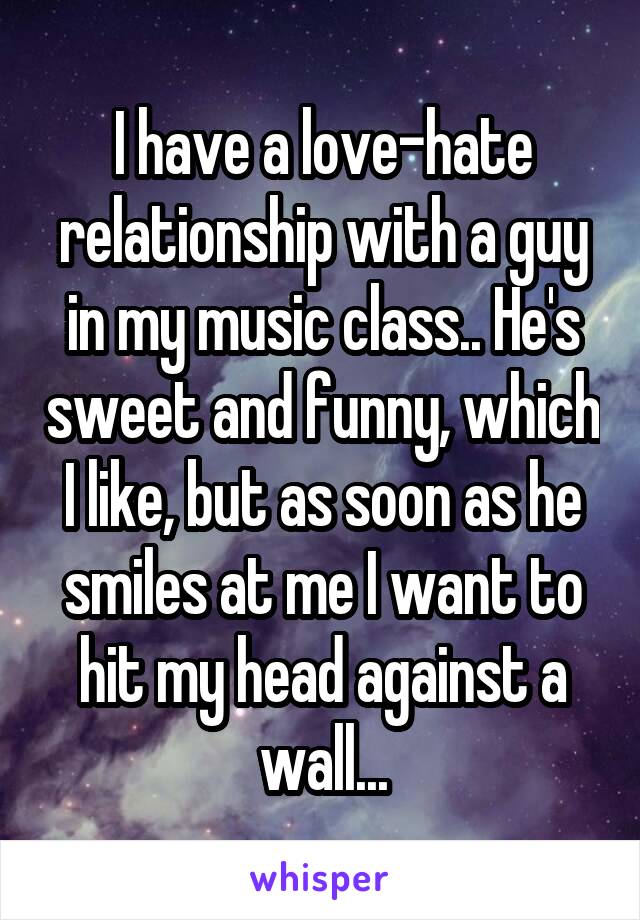 I have a love-hate relationship with a guy in my music class.. He's sweet and funny, which I like, but as soon as he smiles at me I want to hit my head against a wall...